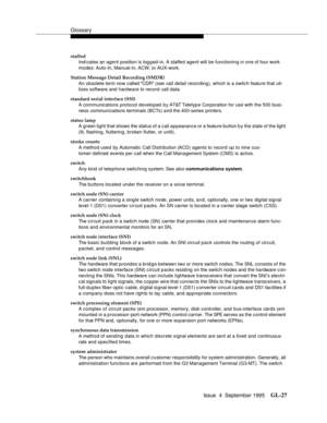 Page 237Glossary
Issue  4  September 1995GL-27 
staffed
Indicates an agent position is logged-in. A staffed agent will be functioning in one of four work 
modes: Auto-In, Manual-In, ACW, or AUX-work.
Station Message Detail Recording (SMDR)
An obsolete term now called CDR (see  call detail recording), which is a switch feature that uti-
lizes software and hardware to record call data.
standard serial interface (SSI)
A communications protocol developed  by AT&T Teletyp e Corporation for use with the 500 busi-
ness...