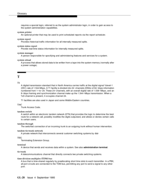 Page 238Glossary
GL-28Issue  4  September 1995 
requires a sp e cial login, referred to as the system administrator login, in order to gain ac cess to 
the system administration capabilities.
system printer
An optional printer that may be use d to print scheduled reports via the report scheduler.
system report
Provides historical traffic information for all internally measured splits.
system status report
Provide real-time status information for internally measured splits.
system manager
A person responsible for...