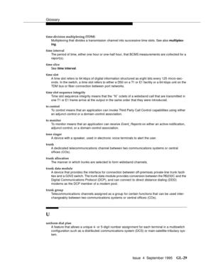 Page 239Glossary
Issue  4  September 1995GL-29 
time-division multiplexing (TDM)
Multiplexing that divides a transmission channel into su ccessive time slots. See also multiplex-
ing.
time interval
The period of time, either one hour or one-half hour, that BCMS measurements are collected for a 
report(s).
time slice
See time interval.
time slot
A time slot refers to 64 kb p s of d i gital information structured as eight bits every 125 micro-sec-
onds. In the switch, a time slot refers to either a DS0 on a T1 or...