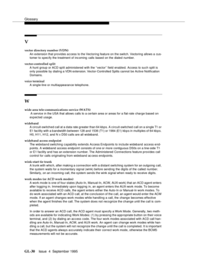 Page 240Glossary
GL-30Issue  4  September 1995 
V
vector directory number (VDN)
An extension that provides access to the Vectoring feature on the switch. Vectoring allows a cus-
tomer to spec ify the treatment of inc oming   calls based on the dialed number.
vector-controlled split
A hunt group or ACD split administered with the ‘‘vector’’ field enabled. Access to such split is 
only possible by dialing a VDN extension. Vector-Controlled Splits cannot be Active Notification 
Domains.
voice terminal
A single-line...