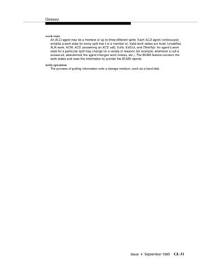 Page 241Glossary
Issue  4  September 1995GL-31 
work state
An ACD agent may be a memb er of up to three different splits. Each ACD agent continuously 
exhibits a work state for every split that it is a member of. Valid work states are Avail, Unstaffed, 
AUX-work, ACW, ACD (answering an ACD call), ExtIn, ExtOut, and OtherSpl. An agent’s work 
state for a particular split may change for a variety of reasons (for examp le, whenever a call is 
answered, abandoned, the agent changes work modes, etc.). The BCMS...