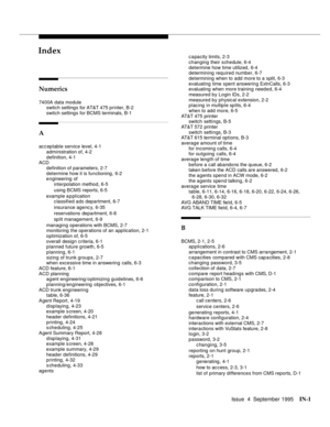 Page 242Issue  4  September 1995IN-1 
INIndex
Numerics
7400A data module
switch settings for AT&T 475 printer, B-2
switch settings for BCMS terminals, B-1
A
acceptable service level, 4-1
administration of, 4-2
definition, 4-1
ACD
definition of parameters, 2-7
determine how it is functioning, 6-2
engineering of
interpolation method, 6-5
using BCMS reports, 6-5
example application
classified ads department, 6-7
insurance agency, 6-35
reservations department, 6-8
split management, 6-9
managing operations with BCMS,...