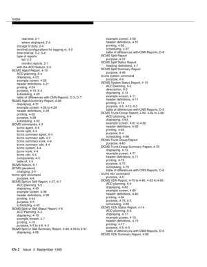 Page 243Index
IN-2Issue  4  September 1995
real-time, 2-1
where displayed, 2-4
storage of data, 2-4
terminal configurations for logging in, 3-2
time interval, 5-2, 5-4
type of reports
list, 2-2
monitor reports, 2-1
with the ACD feature, 2-6
BCMS Agent Report, 4-19
ACD planning, 6-4
displaying, 4-23
example screen, 4-20
header definitions, 4-21
printing, 4-24
purpose, 4-19, 6-4
scheduling, 4-25
table of differen ces with CMS Reports, D-3, D-7
BCMS Agent Summary Report, 4-28
displaying, 4-31
example screen, 4-28...