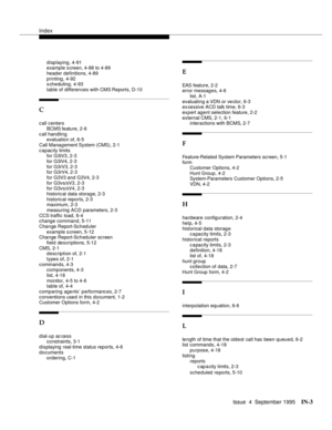 Page 244Index
Issue  4  September 1995IN-3 
displaying, 4-91
example s creen, 4-88 to 4-89
header definitions, 4-89
printing, 4-92
scheduling, 4-93
table of differen ces with CMS Reports, D-10
C
call centers
BCMS feature, 2-6
call handling
evaluation of, 6-5
Call Management System (CMS), 2-1
capacity limits
for G3iV3, 2-3
for G3iV4, 2-3
for G3rV3, 2-3
for G3rV4, 2-3
for G3V3 and G3V4, 2-3
for G3vs/sV3, 2-3
for G3vs/sV4, 2-3
historical data storage, 2-3
historical reports, 2-3
maximum, 2-3
measuring ACD...