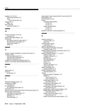 Page 245Index
IN-4Issue  4  September 1995
lo g ging in, 3-1 to 3-2
from remote terminal, 3-3
step s
from local terminal, 3-2
lo g ging off, 3-1
step s, 3-4
login terminals
maximum number, 3-1
M
monitor command, 4-5 to 4-6
purpose, 4-6
Monitor Split Status Report., 6-2
monitoring
the calling volume for each split, 2-7
the work load of each agent, 2-7
trunk group usage, 2-7
VDNs, 2-7
N
number of agents available to receive ACD calls, 6-2
number of calls
that have abandoned, 6-2
that have been answered, 6-2...