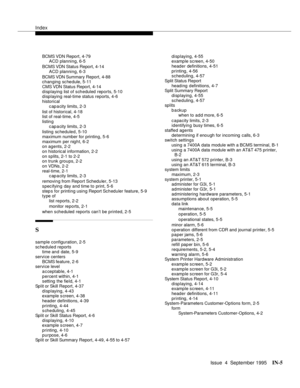 Page 246Index
Issue  4  September 1995IN-5 
BCMS VDN Report, 4-79
ACD planning, 6-5
BCMS VDN Status Report, 4-14
ACD planning, 6-3
BCMS VDN Summary Report, 4-88
changing schedule, 5-11
CMS VDN Status Report, 4-14
displaying list of scheduled reports, 5-10
displaying real-time status reports, 4-6
historical
c ap a city limits, 2-3
list of historical, 4-18
list of real-time, 4-5
listin g
c ap a city limits, 2-3
listing scheduled, 5-10
maximum number for printing, 5-6
maximum  per night, 6-2
on agents, 2-2
on...