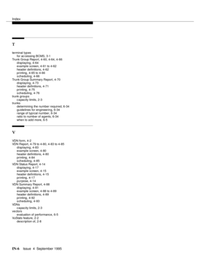 Page 247Index
IN-6Issue  4  September 1995
T
terminal typ es
for ac cessing BCMS, 3-1
Trunk Group Report, 4-60, 4-64, 4-66
displaying, 4-64
example screen, 4-61 to 4-62
header definitions, 4-62
printing, 4-65 to 4-66
scheduling, 4-66
Trunk Group Summary Report, 4-70
displaying, 4-73
header definitions, 4-71
printing, 4-75
scheduling, 4-76
trunk groups
c a pacity limits, 2-3
trunks
determining the number required, 6-34
guidelines for engineering, 6-34
range of typical number, 6-34
ratio to numb er of agents,...