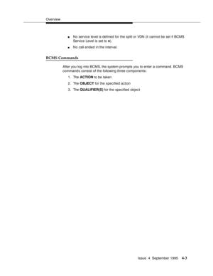 Page 28Overview
Issue  4  September 1995
4-3
nNo service level is defined for the split or VDN (it cannot be set if BCMS 
Service Level is set to n).
nNo call ended in the interval.
BCMS Commands
After you log into BCMS, the system prompts you to enter a command. BCMS 
command s  consist of the following three components:
1. The ACTION to be taken
2. The OBJECT for the specified action
3. The QUALIFIER(S) for the specified object 