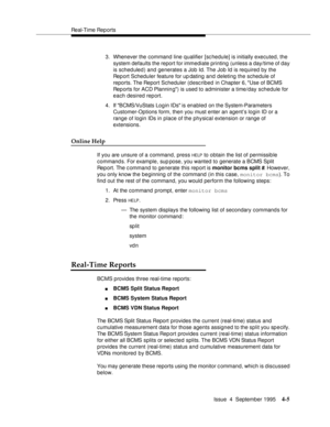 Page 30Real-Time Rep orts
Issue  4  September 1995
4-5
3. Whenever the command line qualifier [schedule] is initially executed, the 
system defaults the report for immediate printing (unless a day/time of day 
is scheduled) and generates a Job Id. The Job Id is required by the 
Report Scheduler feature for up dating and deleting the schedule of 
reports. The Report Scheduler (desc ribed in Chapter 6, Use of BCMS 
Reports for ACD Plannin g) is used to administer a time/day schedule for 
each desired report.
4....