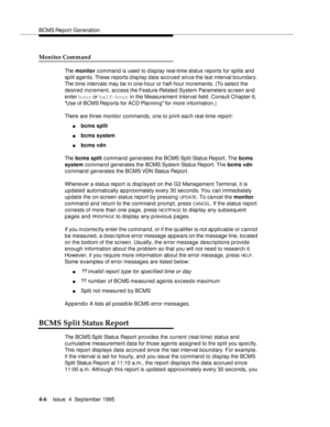 Page 31BCMS Report Generation
4-6Issue  4  September 1995 
Monitor Command
The monitor command is used to display real-time status reports for splits and 
split agents. These reports display data accrued since the last interval boundary. 
The time intervals may be in one-hour or half-hour increments. (To select the 
desired increment, access the Feature-Related System Parameters sc reen and 
enter hour or half-hour in the Measurement Interval field. Consult Chapter 6, 
Use of BCMS Reports for ACD Plannin g for...