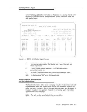 Page 32BCMS Split Status Report
Issue  4  September 1995
4-7
can immediately update the information on the screen b y p ressing UPDATE. At the 
beginning of the next interval, the report resets. Screen 4-1 shows the BCMS 
Split Status Report.
Screen 4-1. BCMS Split Status Report Screen
Report Headers, Abbreviations, 
and Their Definitions
The header information at the top of each page includes the command entered 
to generate the report, the page number and the total number of pages in the 
report, the title of...