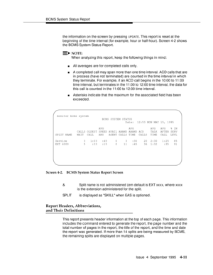 Page 36BCMS System Status Report
Issue  4  September 1995
4-11
the information on the screen by pressing UPDATE. This report is reset at the 
beginning of the time interval (for example, hour or half-hour). Screen 4-2 shows 
the BCMS System Status Report.
NOTE:
When analyzing this report, keep the following things in mind:
nAll averages are for completed calls only.
nA completed call may sp an more than one time interval. ACD calls that are 
in process (have not terminated) are counted in the time interval in...