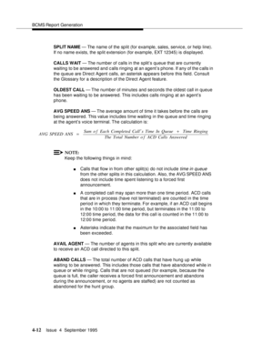 Page 37BCMS Report Generation
4-12Issue  4  September 1995 
SPLIT NAME — The name of the split (for example, sales, service, or help line). 
If no name exists, the sp lit extension (for example, EXT 12345) is displayed.
CALLS WAIT — The number of calls in the split’s queue that are currently 
waiting to be answered and c alls ringing at an agent’s phone. If any of the c alls in 
the queue are Direct Agent calls, an asterisk appears before this field. Consult 
the Glossary for a description of the Direct Agent...