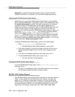 Page 39BCMS Report Generation
4-14Issue  4  September 1995 
dequeued is a call that encountered the split’s queue, but which was NOT 
answered, abandoned, or outflowed. This occurs with multiple split queuing.
Displaying the BCMS System Status Report
BCMS allows you to generate a BCMS System Status Report on all the BCMS 
sp lits or selected BCMS splits. To g enerate a report on all the BCMS splits, enter 
the monitor bcms system command. The report produced by this command 
p resents information on all BCMS...