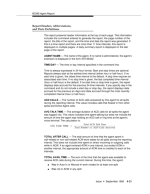 Page 46BCMS Agent Report
Issue  4  September 1995
4-21
Report Headers, Abbreviations,
and Their Definitions
This report presents header information at the top of each page. This information 
includes the command entered to generate the report, the page number of the 
report, the title of the report, and the time and date the report was generated. If 
this is a time report and there are more than 11 time intervals, this report is 
displayed on multiple pages. A daily summary report is displayed on the last 
page...