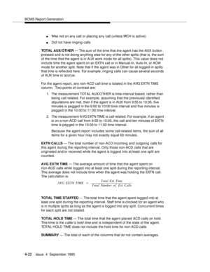 Page 47BCMS Report Generation
4-22Issue  4  September 1995 
nWas not on any call or placing any call (unless MCH is active)
nDid not have ringing calls
TOTAL AUX/OTHER — The sum of the time that the agent has the AUX button 
pressed and is not doing anything else for any of the other sp lits (that is, the sum 
of the time that the agent is in AUX work mode for all sp lits). This value does not 
include time the agent spent on an EXTN call or in Manual-In, Auto-In, or ACW 
mode for another sp lit. Note that if...