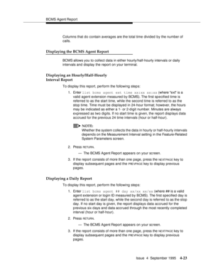 Page 48BCMS Agent Report
Issue  4  September 1995
4-23
Columns that do contain averages are the total time divided by the number of 
calls.
Displaying the BCMS Agent Report
BCMS allows you to collect data in either hourly/half-hourly intervals or daily 
intervals and display the report on your terminal.
Displaying an Hourly/Half-Hourly 
Interval Report
To dis play this report, perform the following step s:
1. Enter list bcms agent ext time xx:xx xx:xx (where ext is a 
valid agent extension measured by BCMS)....