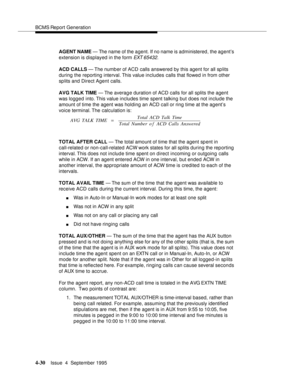 Page 55BCMS Report Generation
4-30Issue  4  September 1995 
AGENT NAME — The name of the agent. If no name is administered, the agent’s 
extension is displayed in the form 
EXT 65432.
ACD CALLS — The number of ACD calls answered by this agent for all splits 
during the reporting interval. This value includes calls that flowed in from other 
sp lits and Direct Agent calls.
AVG TALK TIME — The average duration of ACD calls for all splits the agent 
was logged into. This value includes time spent talking but does...