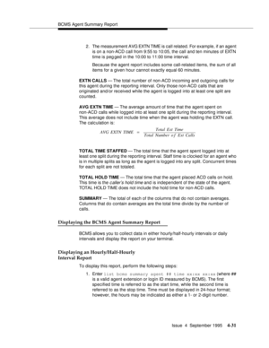 Page 56BCMS Agent Summary Report
Issue  4  September 1995
4-31
2. The measurement AVG EXTN TIME is call related. For example, if an agent 
is on a non-ACD call from 9:55 to 10:05, the call and ten minutes of EXTN 
time is peg ged in the 10:00 to 11:00 time interval.
Because the agent report includes some call-related items, the sum of all 
items for a given hour cannot exactly equal 60 minutes.
EXTN CALLS — The total number of non-ACD incoming and outgoing calls for 
this agent during the reporting interval....