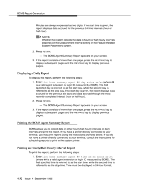 Page 57BCMS Report Generation
4-32Issue  4  September 1995 
Minutes are always expressed as two digits. If no start time is given, the 
report displays data accrued for the previous 24 time intervals (hour or 
half-hour).
NOTE:
Whether the system c ollects the data in hourly or half-hourly intervals 
depends on the Measurement Interval setting  in the Feature-Related  
System Parameters screen.
2. Press 
RETUR N.
— The BCMS Agent Summary Report appears on your screen.
3. If the report consists of more than one...