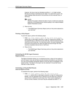 Page 58BCMS Agent Summary Report
Issue  4  September 1995
4-33
however, the hours may be indicated as either a 1- or 2-digit number. 
Minutes are always expressed as two digits. If no start time is given, the 
report displays data accrued for the previous 24 time intervals (hour or 
half-hour).
NOTE:
Whether the system c ollects the data in hourly or half-hourly intervals 
depends on the Measurement Interval setting  in the Feature-Related 
System Parameters screen.
2. Press 
RETUR N.
— The BCMS Agent Summary...