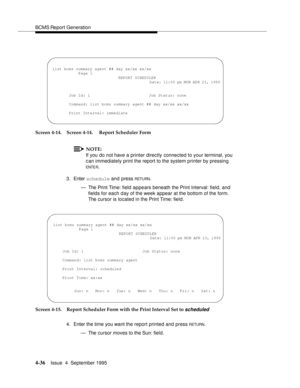 Page 61BCMS Report Generation
4-36Issue  4  September 1995 
Screen 4-14. Screen 4-14.  Report Scheduler Form
NOTE:
If you do not have a printer directly connected to your terminal, you 
can immediately print the report to the system printer by pressing 
ENTE R.
3. Enter schedule and press 
RETU RN.
— The Print Time: field  appears beneath the Print Interval: field, and 
fields for each day of the week appear at the bottom of the form. 
The cursor is located in the Print Time: field.
Screen 4-15. Report...