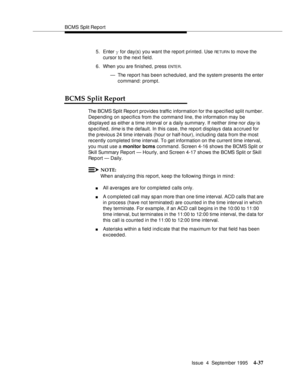 Page 62BCMS Split Report
Issue  4  September 1995
4-37
5. Enter y for day(s) you want the report printed. Use RE TUR N to move the 
cursor to the next field.
6. When you are finished, press 
ENTE R.
— The report has been scheduled, and the system presents the enter 
command: prompt.
BCMS Split Report
The BCMS Split Report provides traffic  information for the sp ecified split number. 
Depending on specifics from the command line, the information may be 
displayed as either a time interval or a daily summary. If...