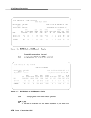 Page 63BCMS Report Generation
4-38Issue  4  September 1995 
Screen 4-16. BCMS Split or Skill Report — Hourly
Screen 4-17. BCMS Split or Skill Report — Daily
NOTE:
Xs are used to show field size and are not dis played as part of the form. *   Acceptable service level changed.
Split   is displayed as Skill when EAS is optioned.
Split   is disp layed as Skill when EAS is optioned.
 
 list bcms split 3 time 8:00-10:00
BCMS SPLIT REPORT
Switch Name: Lab Model Date: 11:05 am MON MAY 15, 1995
Split: 03
 Split Name:...