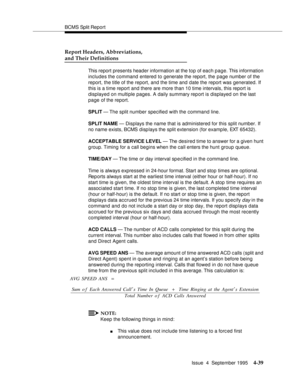 Page 64BCMS Split Report
Issue  4  September 1995
4-39
Report Headers, Abbreviations, 
and Their Definitions
This report presents header information at the top of each page. This information 
includes the command entered to generate the report, the page number of the 
report, the title of the report, and the time and date the report was generated. If 
this is a time report and there are more than 10 time intervals, this report is 
displayed on multiple pages. A daily summary report is displayed on the last...