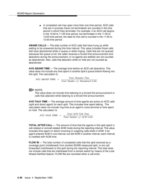 Page 65BCMS Report Generation
4-40Issue  4  September 1995 
nA completed call may span more than one time period. ACD calls 
that are in process (have not terminated) are counted in the time 
period in which they terminate. For example, if an ACD call begins 
in the 10:00 to 11:00 time period, but terminates in the 11:00 to 
12:00 time period, the data for this call is counted in the 11:00 to 
12:00 time period.
ABAND CALLS — The total number of ACD calls that have hung up while 
waiting to be answered during...