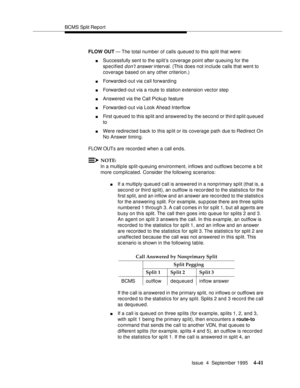 Page 66BCMS Split Report
Issue  4  September 1995
4-41
FLOW OUT — The total number of calls queued to this split that were:
nSuccessfully sent to the sp lit’s coverage point after queuing for the 
specified 
d on’t answer interval. (This does not include calls that went to 
coverage based on any other criterion.)
nForwarded-out via call forwarding
nForwarded-out via a route to station extension vector step
nAnswered via the Call Pickup feature
nForwarded-out via Look Ahead Interflow
nFirst queued to this split...