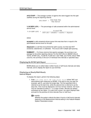 Page 68BCMS Split Report
Issue  4  September 1995
4-43
AVG STAFF — The average number of agents who were logged into this split 
(staffed) during the reporting interval.
% IN SERV LEVL — The percentage of calls answered within the administered 
service level.
where
accepted is calls answered whose queue time was less than or equal to the 
administered service level for the split
dequeued is a call that encountered the split’s queue, but that was NOT 
answered, abandoned, or outflowed.  This occurs with multiple...