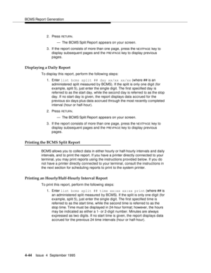 Page 69BCMS Report Generation
4-44Issue  4  September 1995 
2. Press RETUR N.
— The BCMS Split Report appears on your screen.
3. If the report consists of more than one page, press the 
NEXTPAGE key to 
display subsequent pages and the 
PRE VPA G E key to display previous 
pages.
Displaying a Daily Report
To display this report, perform the following step s:
1. Enter list bcms split ## day xx/xx xx/xx (where ## is an 
administered split measured by BCMS). If the split is only one digit (for 
example, split 5),...