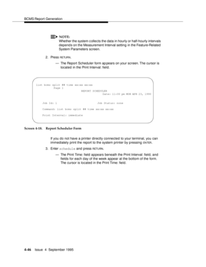 Page 71BCMS Report Generation
4-46Issue  4  September 1995 
NOTE:
Whether the system c ollects the data in hourly or half-hourly intervals 
depends on the Measurement Interval setting  in the Feature-Related  
System Parameters screen.
2. Press 
RETUR N.
— The Report Scheduler form ap pears on your screen. The cursor is 
located in the Print Interval: field.
Screen 4-18. Report Scheduler Form
If you do not have a printer directly connected to your terminal, you can 
immediately print the report to the system...