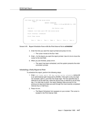 Page 72BCMS Split Report
Issue  4  September 1995
4-47
Screen 4-19. Report Scheduler Form with the Print Interval Set to scheduled
4. Enter the time you want the report printed and press RETURN.
— The cursor moves to the Sun: field.
5. Enter y for the day(s) you want the report printed. Use 
RETU RN to move the 
cursor to the next field.
6. When you are finished, press 
ENTE R.
— The report has been scheduled, and the system presents the enter 
command: prompt.
Scheduling a Daily Report to Print
To schedule...