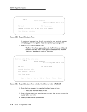 Page 73BCMS Report Generation
4-48Issue  4  September 1995 
Screen 4-20. Report Scheduler Form
If you do not have a printer directly connected to your terminal, you can 
immediately print the report to the system printer by p ressing 
EN TER.
3. Enter schedule and press 
RETU RN.
— The Print Time: field  appears beneath the Print Interval: field, and 
fields for each day of the week appear at the bottom of the form. 
The cursor is located in the Print Time: field.
Screen 4-21. Report Scheduler Form with the...