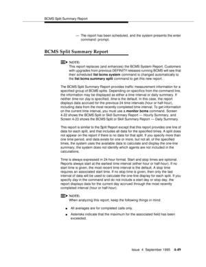 Page 74BCMS Split Summary Rep ort
Issue  4  September 1995
4-49
— The report has been scheduled, and the system presents the enter 
command: prompt.
BCMS Split Summary Report
NOTE:
This report replaces (and enhances) the BCMS System Report. Customers 
with upgrades from previous DEFINITY releases running BCMS will see that 
their scheduled list bcms system command is changed automatically to 
the list bcms summary split command to get this new report.
The BCMS Split Summary Report provides traffic measurement...