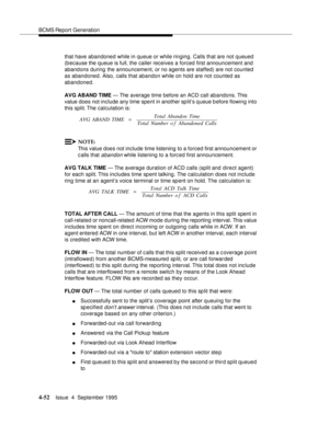 Page 77BCMS Report Generation
4-52Issue  4  September 1995 
that have abandoned while in queue or while ringing. Calls that are not queued  
(b ecause the queue is full, the caller receives a forced first announcement and  
abandons during the announcement, or no agents are staffed) are not counted 
as abandoned. Also, calls that abandon while on hold are not counted as 
abandoned.
AVG ABAND TIME — The average time before an ACD call abandons. This 
value does not include any time spent in another sp lit’s q...