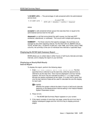 Page 80BCMS Split Summary Rep ort
Issue  4  September 1995
4-55
% IN SERV LEVL — The percentage of calls answered within the administered 
service level.
where
accepted is calls answered whose queue time was less than or equal to the 
administered service level for the split
dequeued is a call that encountered the split’s queue, but that was NOT 
answered, abandoned, or outflowed.  This occurs with multiple split queuing.
SUMMARY — For those columns that specify averages, the summary is an 
average for the...