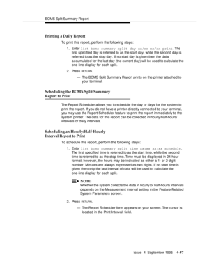 Page 82BCMS Split Summary Rep ort
Issue  4  September 1995
4-57
Printing a Daily Report
To print this report, perform the following steps:
1. Enter list bcms summary split day xx/xx xx/xx print. The 
first specified day is referred to as the start day, while the second day is 
referred to as the stop day. If no start day is given then the data 
a c cumulated for the last day (the c urrent d ay) will be used to c alculate the 
one-line disp lay for each split.
2. Press 
RETUR N.
— The BCMS Split Summary Report...