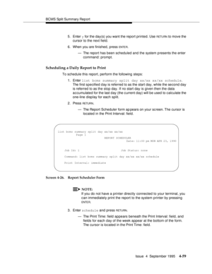 Page 84BCMS Split Summary Rep ort
Issue  4  September 1995
4-59
5. Enter y for the day(s) you want the report printed. Use RETU RN to move the 
cursor to the next field.
6. When you are finished, press 
ENTE R.
— The report has been scheduled and the system p resents the enter 
command: prompt.
Scheduling a Daily Report to Print
To schedule this report, perform the following steps:
1. Enter list bcms summary split day xx/xx xx/xx schedule. 
The first specified day is referred to as the start day, while the...