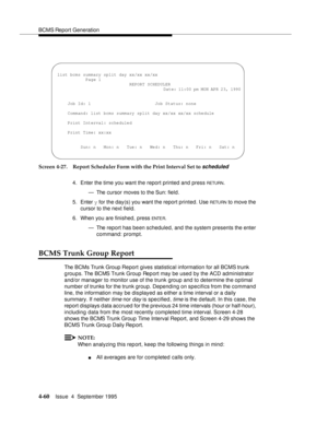 Page 85BCMS Report Generation
4-60Issue  4  September 1995 
Screen 4-27. Report Scheduler Form with the Print Interval Set to scheduled
4. Enter the time you want the report printed and press RETURN.
— The cursor moves to the Sun: field.
5. Enter y for the day(s) you want the report printed. Use 
RETU RN to move the 
cursor to the next field.
6. When you are finished, press 
ENTE R.
— The report has been scheduled, and the system presents the enter 
command: prompt.
BCMS Trunk Group Report
The BCMs Trunk Group...