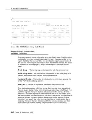 Page 87BCMS Report Generation
4-62Issue  4  September 1995 
Screen 4-29. BCMS Trunk Group Daily Report
Report Headers, Abbreviations, 
and Their Definitions
This report presents header information at the top of each page. This information 
includes the command entered to generate the report, the page number of the 
report, the title of the report, and the time and date the report was generated. If 
this is a time interval report and there are more than 11 time intervals, this report 
is displayed on multiple...