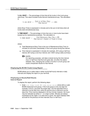 Page 89BCMS Report Generation
4-64Issue  4  September 1995 
% ALL BUSY — The percentage of time that all the trunks in this trunk group 
were busy. This value in cludes trunks that are maintenance b usy. The c alculation 
is:
where Busy Times is expressed in minutes and is the sum of all times when all 
trunks were simultaneously busy.
% TIME MAINT — The perc entage of time that one or more trunks have been 
busied-out for maintenance purposes. The calculation is:
where:
nTotal Maintenance Busy Time is the sum...