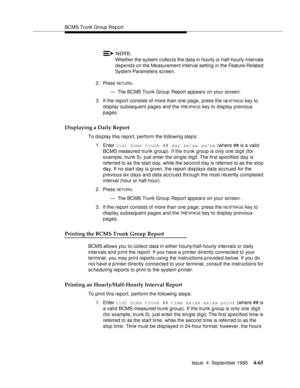 Page 90BCMS Trunk Group Report
Issue  4  September 1995
4-65
NOTE:
Whether the system c ollects the data in hourly or half-hourly intervals 
depends on the Measurement Interval setting  in the Feature-Related 
System Parameters screen.
2. Press 
RETUR N.
— The BCMS Trunk Group Report appears on your screen.
3. If the report consists of more than one page, press the 
NE XT PA G E key to 
display subsequent pages and the 
PRE VPA G E key to display previous 
pages.
Displaying a Daily Report
To dis play this...