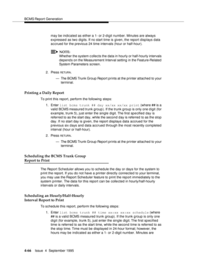 Page 91BCMS Report Generation
4-66Issue  4  September 1995 
may be indicated as either a 1- or 2-digit number. Minutes are always 
expressed as two digits. If no start time is given, the report displays data 
accrued for the previous 24 time intervals (hour or half-hour).
NOTE:
Whether the system c ollects the data in hourly or half-hourly intervals 
depends on the Measurement Interval setting  in the Feature-Related  
System Parameters screen.
2. Press 
RETUR N.
— The BCMS Trunk Group Report prints at the...