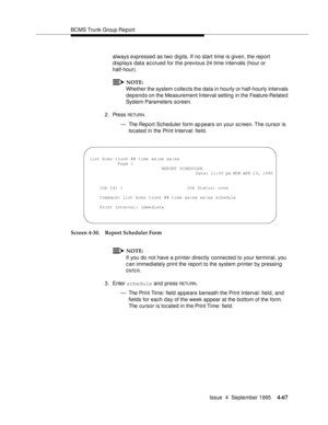 Page 92BCMS Trunk Group Report
Issue  4  September 1995
4-67
always expressed as two digits. If no start time is given, the report 
displays data accrued for the previous 24 time intervals (hour or 
half-hour).
NOTE:
Whether the system c ollects the data in hourly or half-hourly intervals 
depends on the Measurement Interval setting  in the Feature-Related 
System Parameters screen.
2. Press 
RETUR N.
— The Report Scheduler form ap pears on your sc reen. The cursor is 
located in the Print Interval: field....