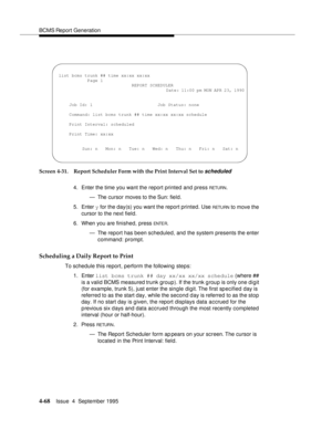 Page 93BCMS Report Generation
4-68Issue  4  September 1995 
Screen 4-31. Report Scheduler Form with the Print Interval Set to scheduled
4. Enter the time you want the report printed and press RETURN.
— The cursor moves to the Sun: field.
5. Enter y for the day(s) you want the report printed. Use 
RETU RN to move the 
cursor to the next field.
6. When you are finished, press 
ENTE R.
— The report has been scheduled, and the system presents the enter 
command: prompt.
Scheduling a Daily Report to Print
To...