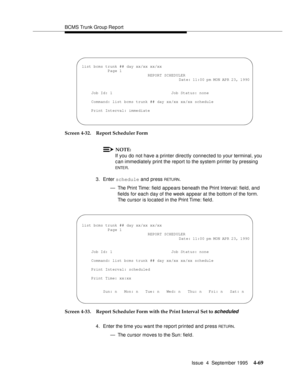 Page 94BCMS Trunk Group Report
Issue  4  September 1995
4-69
Screen 4-32. Report Scheduler Form
NOTE:
If you do not have a printer directly connected to your terminal, you 
can immediately print the report to the system printer by pressing 
ENTE R.
3. Enter schedule and press 
RETU RN.
— The Print Time: field  appears beneath the Print Interval: field, and 
fields for each day of the week appear at the bottom of the form. 
The cursor is located in the Print Time: field.
Screen 4-33. Report Scheduler Form with...