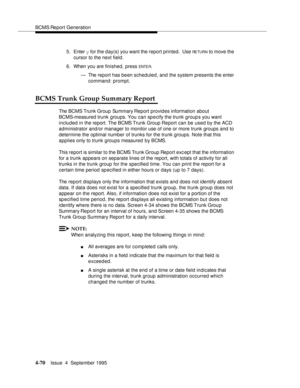 Page 95BCMS Report Generation
4-70Issue  4  September 1995 
5. Enter y for the day(s) you want the report printed.  Use RETURN to move the 
cursor to the next field.
6. When you are finished, press 
ENTE R.
— The report has been scheduled, and the system presents the enter 
command: prompt.
BCMS Trunk Group Summary Report
The BCMS Trunk Group Summary Report provides information about 
BCMS-measured trunk groups. You can specify the trunk groups you want 
included in the report. The BCMS Trunk Group Report can...